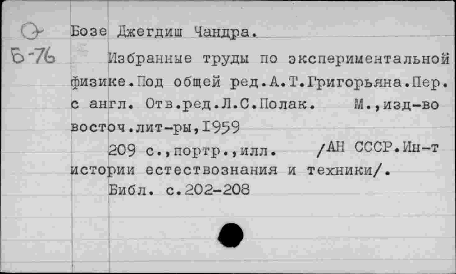 ﻿Бозе Джегдиш Чандра.
Избранные труды по экспериментальной физике.Под общей ред.А.Т.Григорьяна.Пер. с англ. Отв.ред.Л.С.Полак.	М.,изд-во
восточ.лит-ры,1959
209 с., портр. ,илл.	/АН СССР.Ин-т
истории естествознания и техники/.
Библ. с.202-208